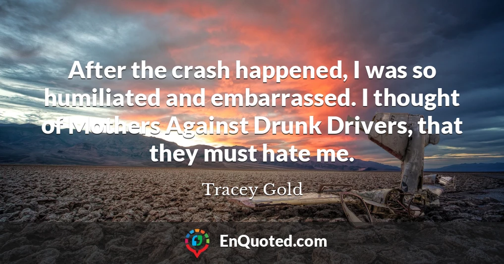 After the crash happened, I was so humiliated and embarrassed. I thought of Mothers Against Drunk Drivers, that they must hate me.