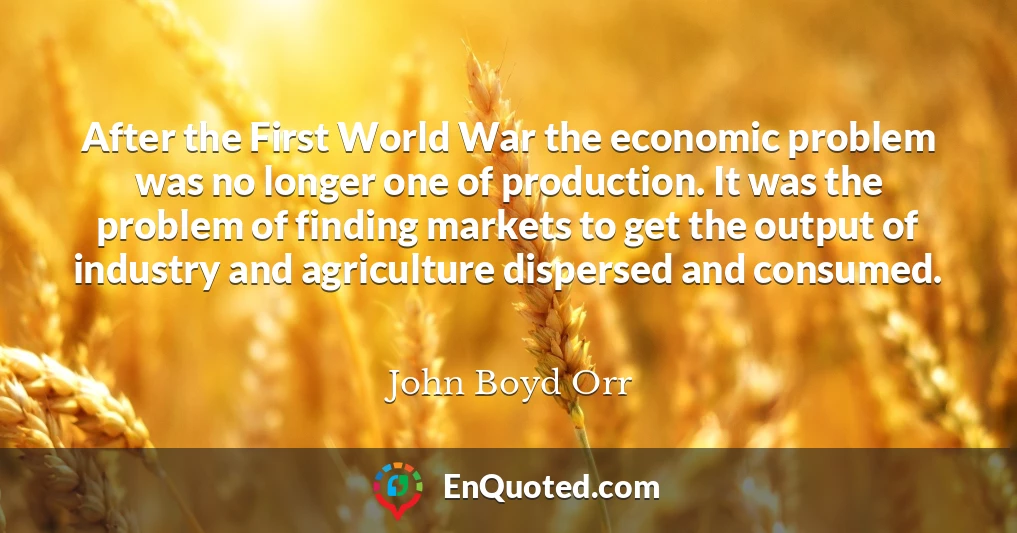 After the First World War the economic problem was no longer one of production. It was the problem of finding markets to get the output of industry and agriculture dispersed and consumed.