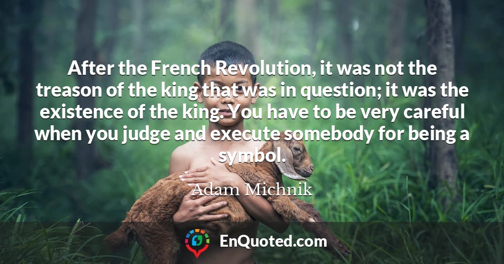 After the French Revolution, it was not the treason of the king that was in question; it was the existence of the king. You have to be very careful when you judge and execute somebody for being a symbol.