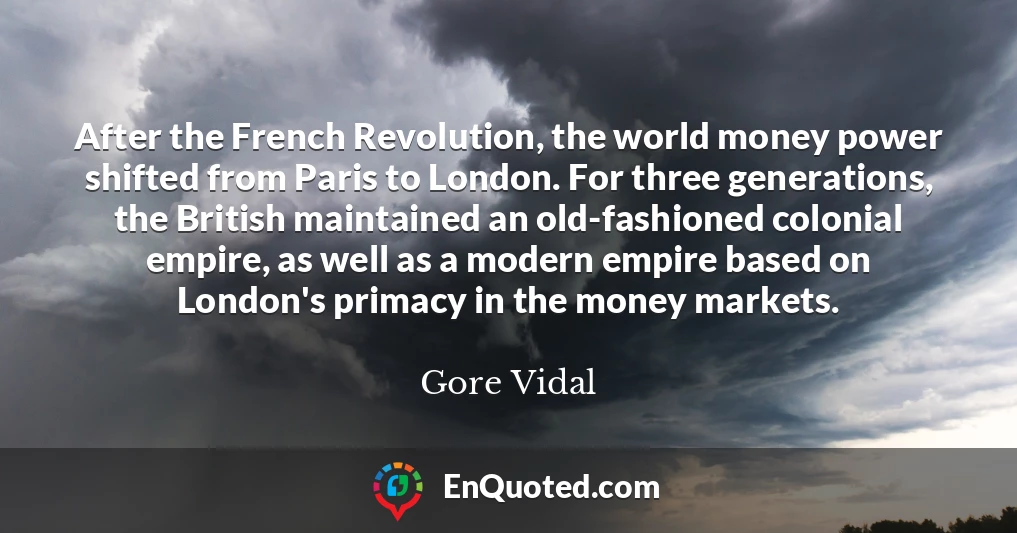 After the French Revolution, the world money power shifted from Paris to London. For three generations, the British maintained an old-fashioned colonial empire, as well as a modern empire based on London's primacy in the money markets.