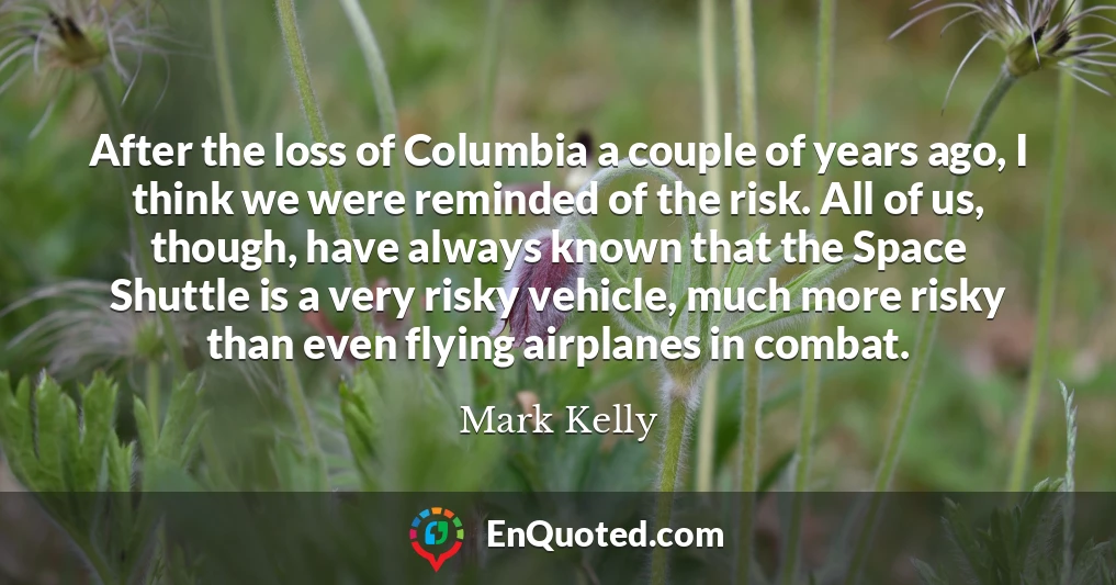 After the loss of Columbia a couple of years ago, I think we were reminded of the risk. All of us, though, have always known that the Space Shuttle is a very risky vehicle, much more risky than even flying airplanes in combat.