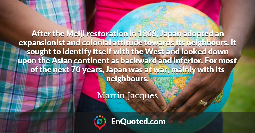 After the Meiji restoration in 1868, Japan adopted an expansionist and colonial attitude towards its neighbours. It sought to identify itself with the West and looked down upon the Asian continent as backward and inferior. For most of the next 70 years, Japan was at war, mainly with its neighbours.
