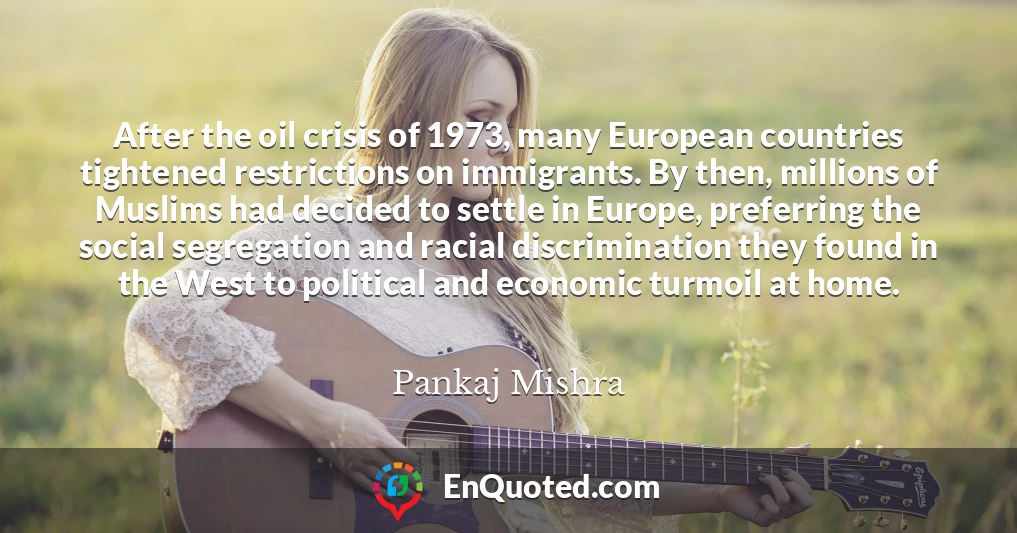 After the oil crisis of 1973, many European countries tightened restrictions on immigrants. By then, millions of Muslims had decided to settle in Europe, preferring the social segregation and racial discrimination they found in the West to political and economic turmoil at home.