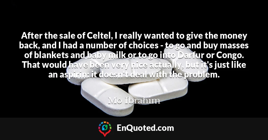 After the sale of Celtel, I really wanted to give the money back, and I had a number of choices - to go and buy masses of blankets and baby milk or to go into Darfur or Congo. That would have been very nice actually, but it's just like an aspirin: it doesn't deal with the problem.