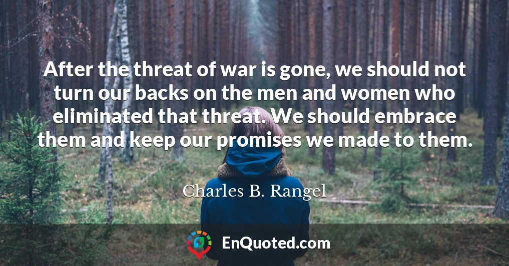After the threat of war is gone, we should not turn our backs on the men and women who eliminated that threat. We should embrace them and keep our promises we made to them.