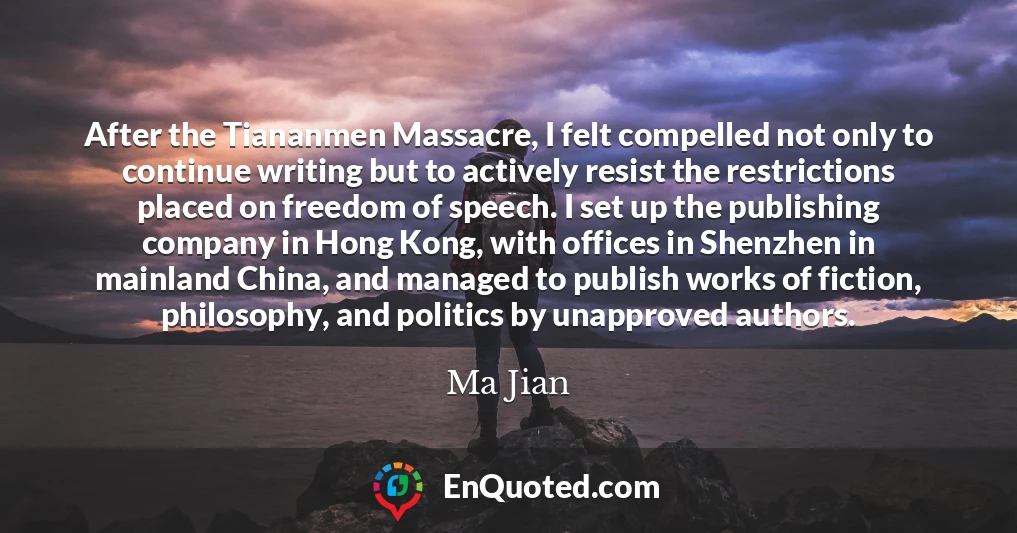 After the Tiananmen Massacre, I felt compelled not only to continue writing but to actively resist the restrictions placed on freedom of speech. I set up the publishing company in Hong Kong, with offices in Shenzhen in mainland China, and managed to publish works of fiction, philosophy, and politics by unapproved authors.