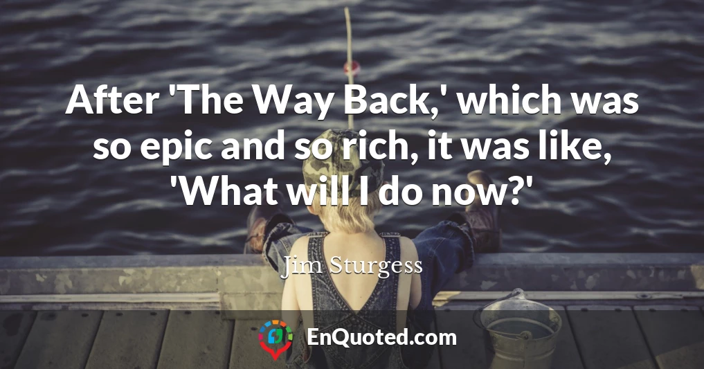 After 'The Way Back,' which was so epic and so rich, it was like, 'What will I do now?'