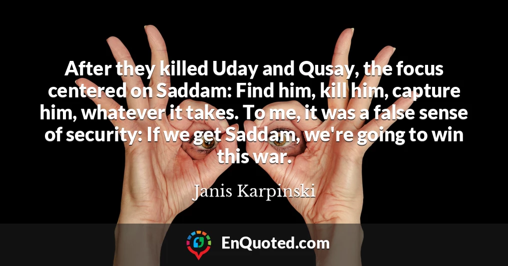 After they killed Uday and Qusay, the focus centered on Saddam: Find him, kill him, capture him, whatever it takes. To me, it was a false sense of security: If we get Saddam, we're going to win this war.