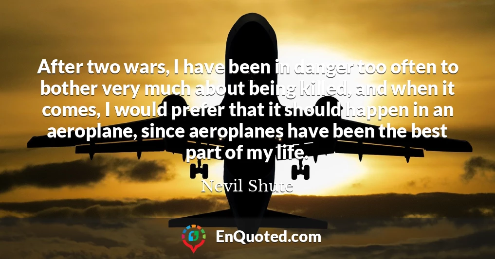After two wars, I have been in danger too often to bother very much about being killed, and when it comes, I would prefer that it should happen in an aeroplane, since aeroplanes have been the best part of my life.