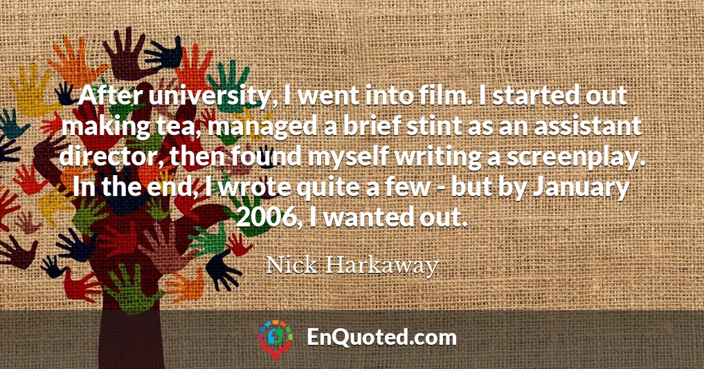 After university, I went into film. I started out making tea, managed a brief stint as an assistant director, then found myself writing a screenplay. In the end, I wrote quite a few - but by January 2006, I wanted out.