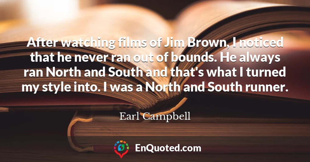 After watching films of Jim Brown, I noticed that he never ran out of bounds. He always ran North and South and that's what I turned my style into. I was a North and South runner.