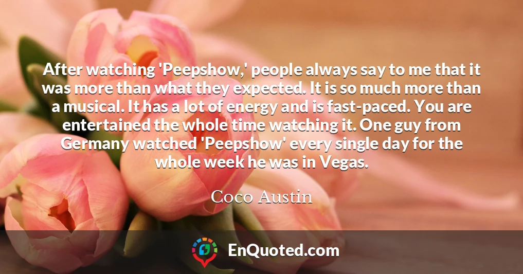 After watching 'Peepshow,' people always say to me that it was more than what they expected. It is so much more than a musical. It has a lot of energy and is fast-paced. You are entertained the whole time watching it. One guy from Germany watched 'Peepshow' every single day for the whole week he was in Vegas.