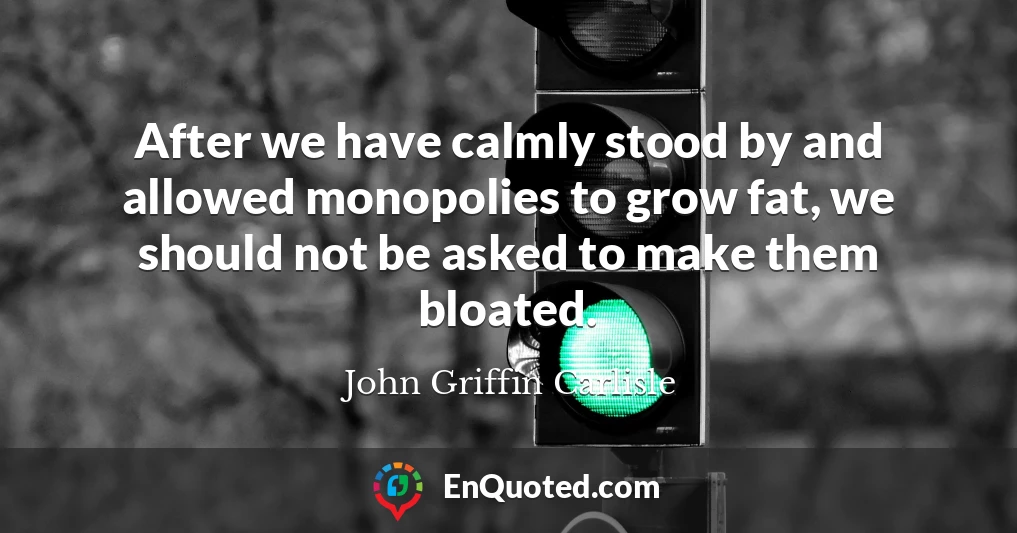 After we have calmly stood by and allowed monopolies to grow fat, we should not be asked to make them bloated.