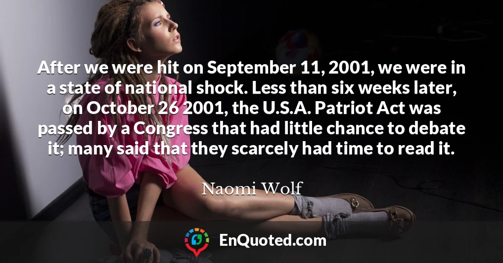 After we were hit on September 11, 2001, we were in a state of national shock. Less than six weeks later, on October 26 2001, the U.S.A. Patriot Act was passed by a Congress that had little chance to debate it; many said that they scarcely had time to read it.