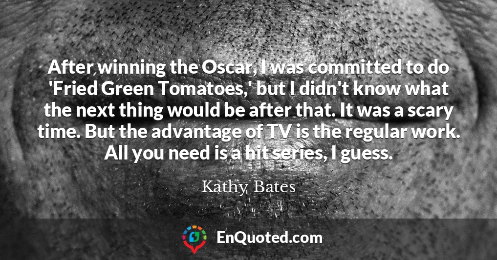 After winning the Oscar, I was committed to do 'Fried Green Tomatoes,' but I didn't know what the next thing would be after that. It was a scary time. But the advantage of TV is the regular work. All you need is a hit series, I guess.