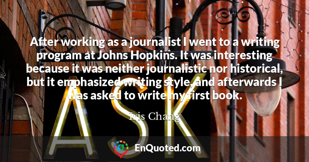 After working as a journalist I went to a writing program at Johns Hopkins. It was interesting because it was neither journalistic nor historical, but it emphasized writing style, and afterwards I was asked to write my first book.