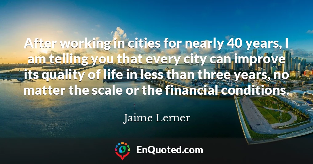 After working in cities for nearly 40 years, I am telling you that every city can improve its quality of life in less than three years, no matter the scale or the financial conditions.
