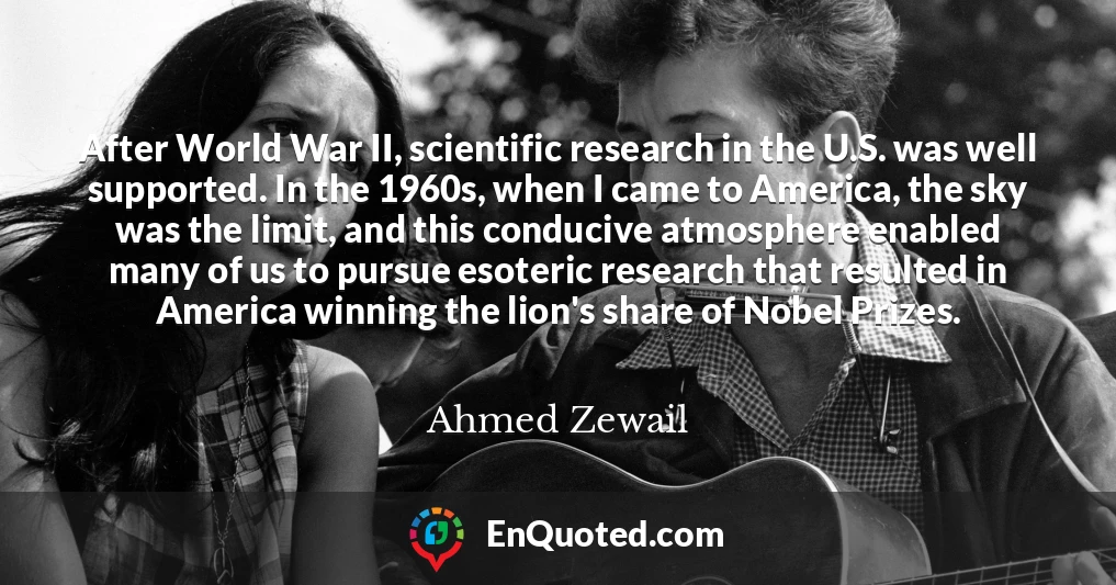 After World War II, scientific research in the U.S. was well supported. In the 1960s, when I came to America, the sky was the limit, and this conducive atmosphere enabled many of us to pursue esoteric research that resulted in America winning the lion's share of Nobel Prizes.