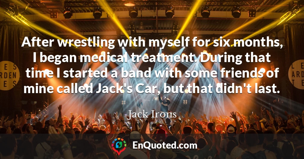 After wrestling with myself for six months, I began medical treatment. During that time I started a band with some friends of mine called Jack's Car, but that didn't last.