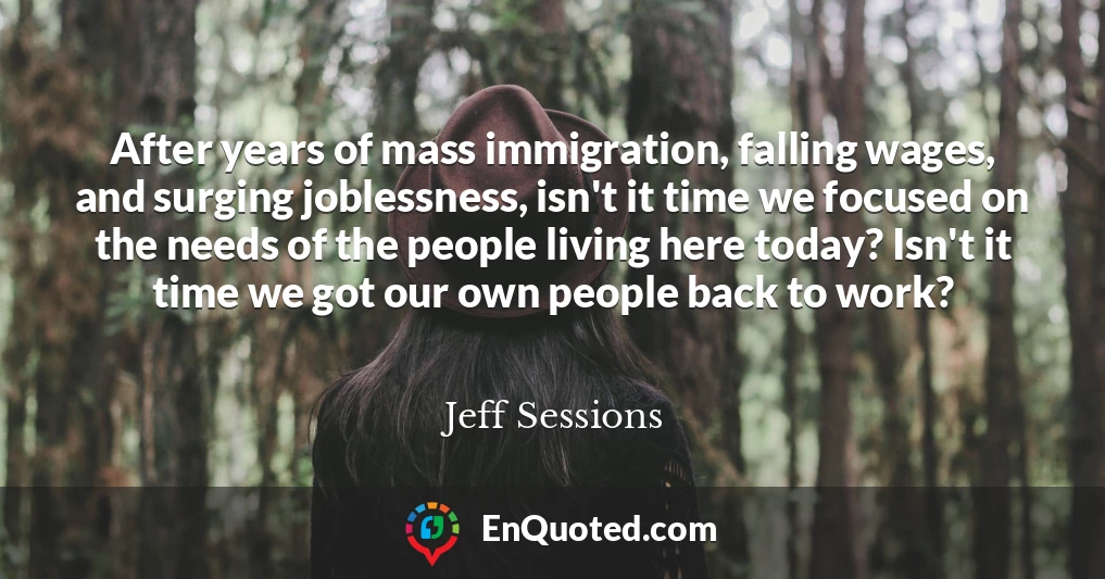 After years of mass immigration, falling wages, and surging joblessness, isn't it time we focused on the needs of the people living here today? Isn't it time we got our own people back to work?