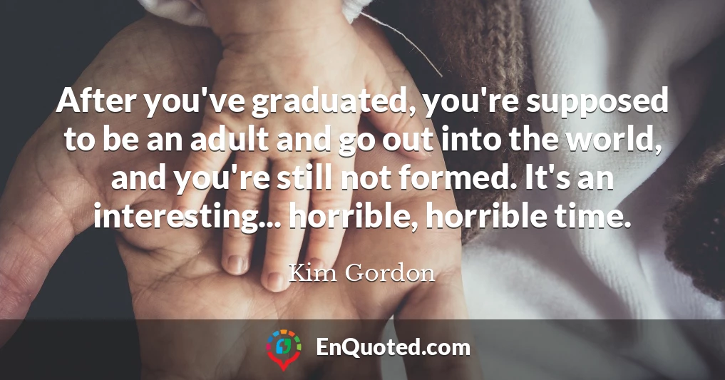After you've graduated, you're supposed to be an adult and go out into the world, and you're still not formed. It's an interesting... horrible, horrible time.