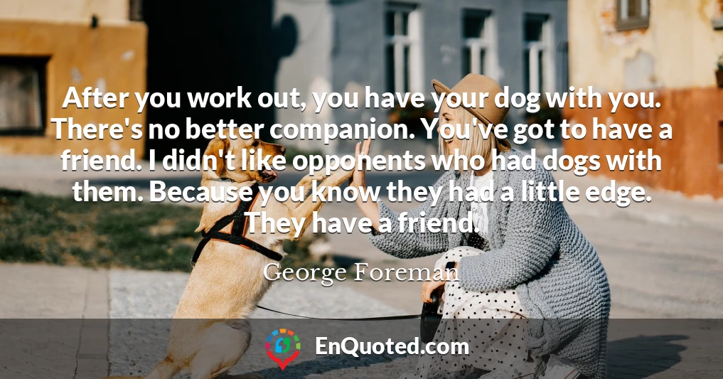 After you work out, you have your dog with you. There's no better companion. You've got to have a friend. I didn't like opponents who had dogs with them. Because you know they had a little edge. They have a friend.
