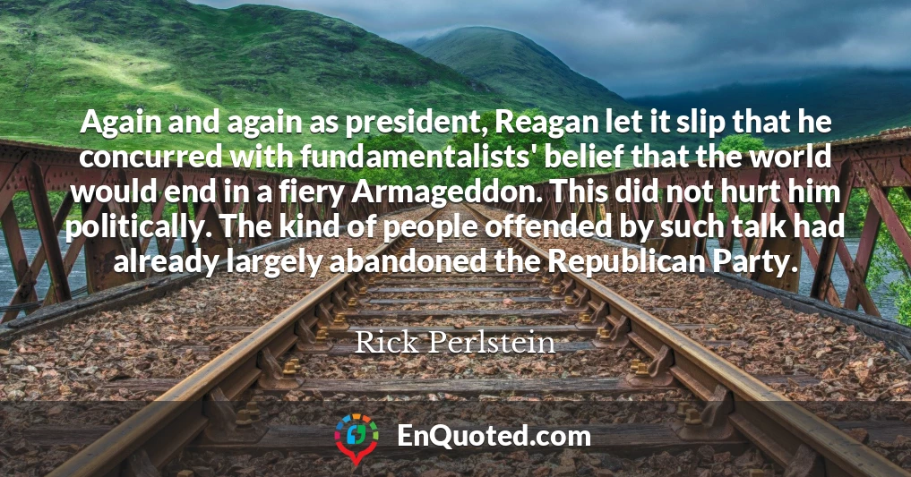 Again and again as president, Reagan let it slip that he concurred with fundamentalists' belief that the world would end in a fiery Armageddon. This did not hurt him politically. The kind of people offended by such talk had already largely abandoned the Republican Party.