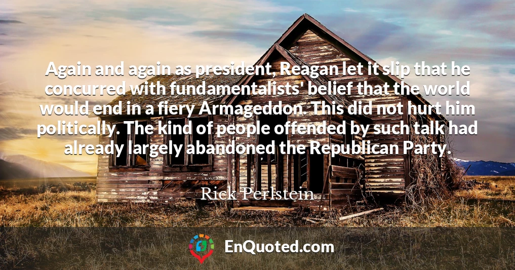 Again and again as president, Reagan let it slip that he concurred with fundamentalists' belief that the world would end in a fiery Armageddon. This did not hurt him politically. The kind of people offended by such talk had already largely abandoned the Republican Party.