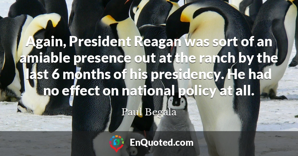 Again, President Reagan was sort of an amiable presence out at the ranch by the last 6 months of his presidency. He had no effect on national policy at all.