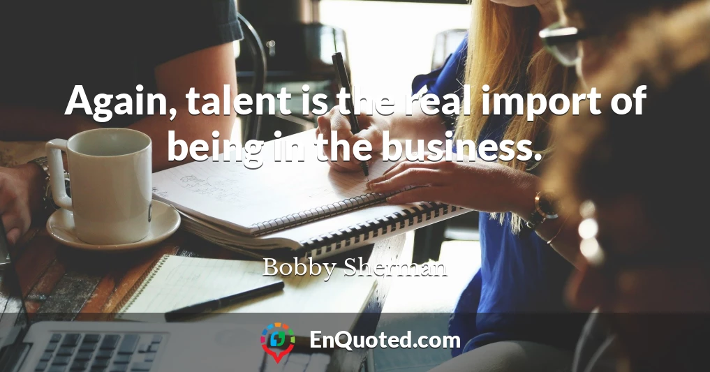 Again, talent is the real import of being in the business.