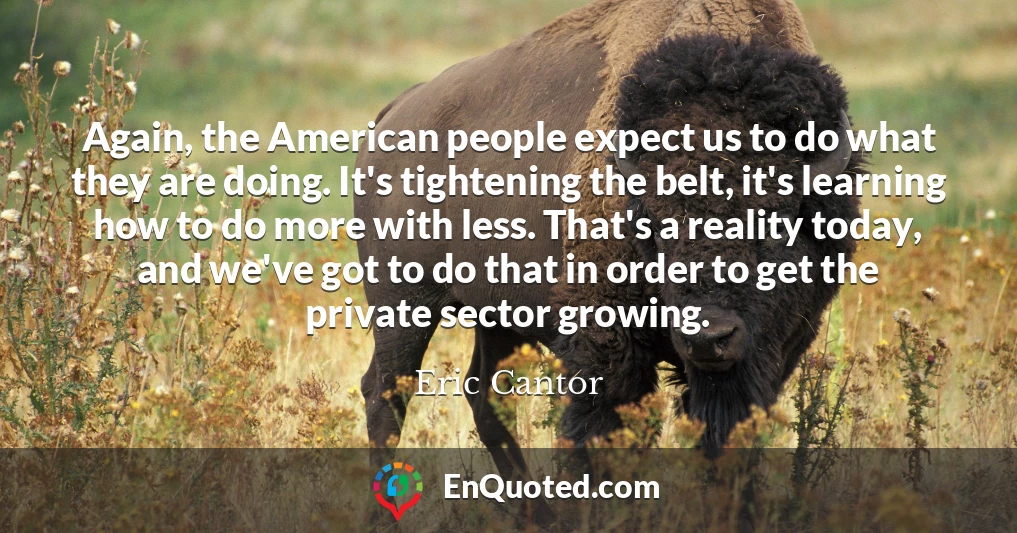 Again, the American people expect us to do what they are doing. It's tightening the belt, it's learning how to do more with less. That's a reality today, and we've got to do that in order to get the private sector growing.