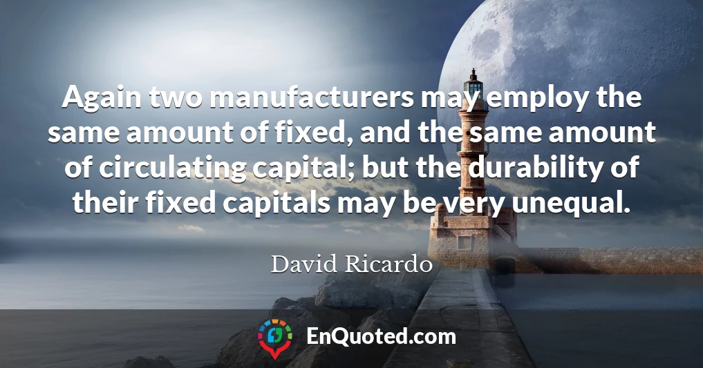 Again two manufacturers may employ the same amount of fixed, and the same amount of circulating capital; but the durability of their fixed capitals may be very unequal.