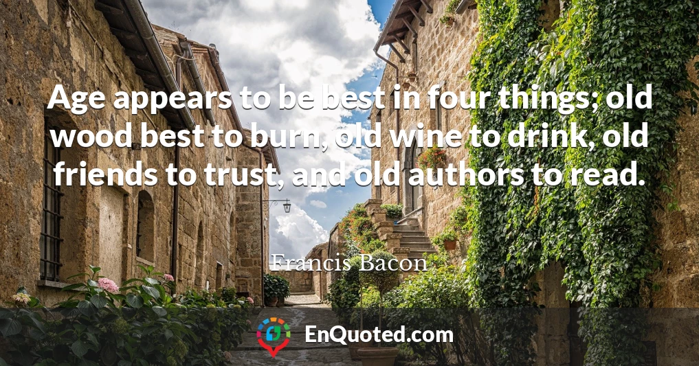 Age appears to be best in four things; old wood best to burn, old wine to drink, old friends to trust, and old authors to read.