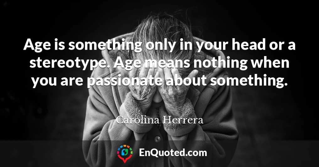 Age is something only in your head or a stereotype. Age means nothing when you are passionate about something.