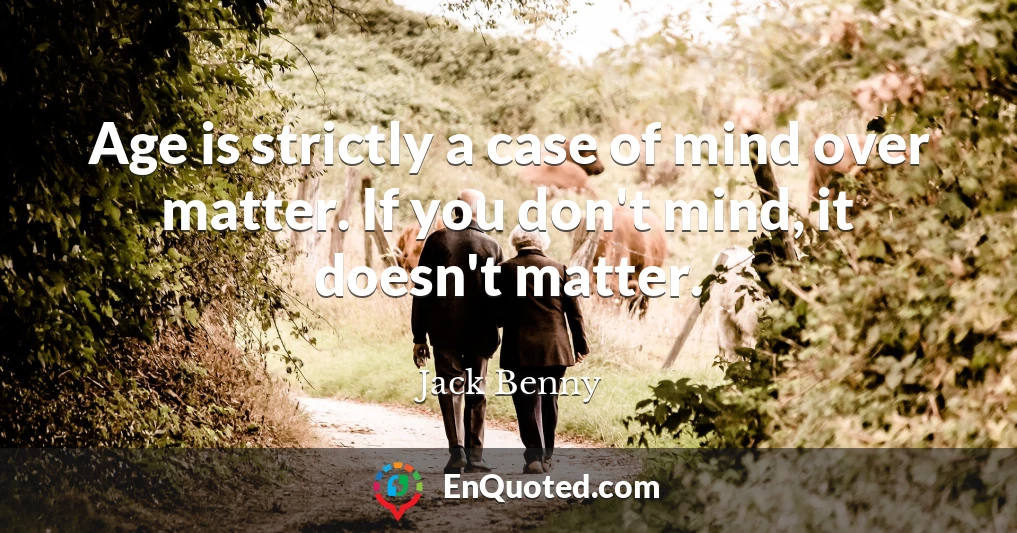 Age is strictly a case of mind over matter. If you don't mind, it doesn't matter.