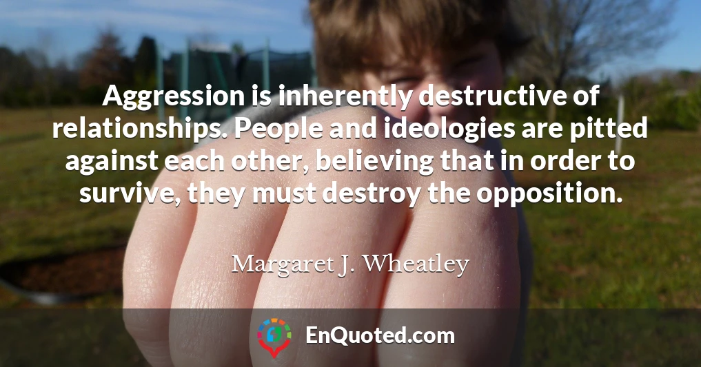 Aggression is inherently destructive of relationships. People and ideologies are pitted against each other, believing that in order to survive, they must destroy the opposition.