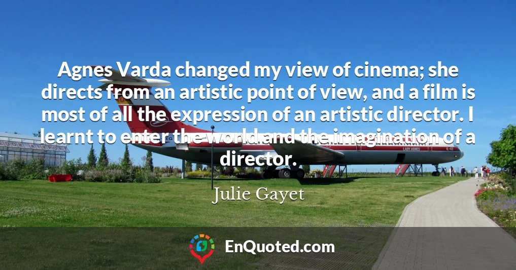 Agnes Varda changed my view of cinema; she directs from an artistic point of view, and a film is most of all the expression of an artistic director. I learnt to enter the world and the imagination of a director.