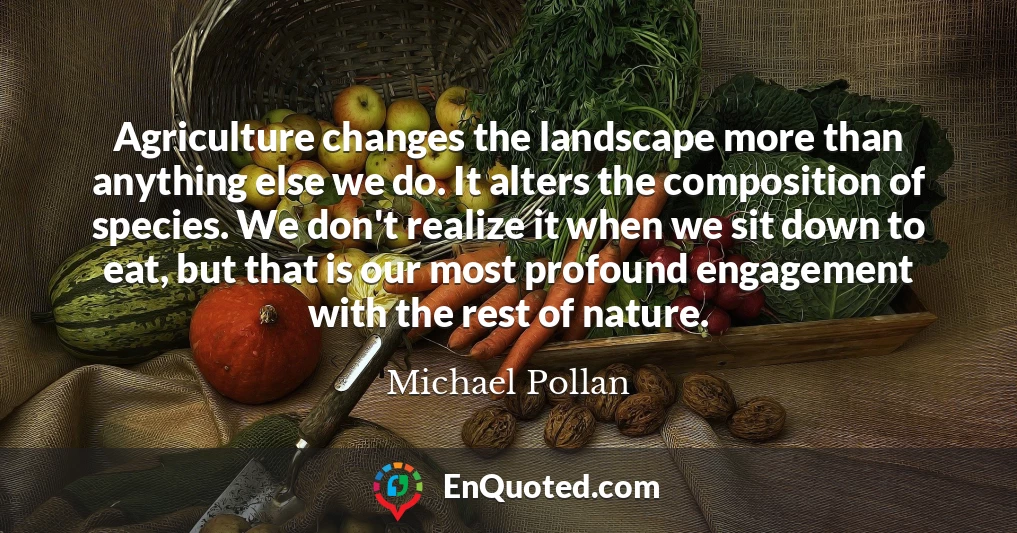Agriculture changes the landscape more than anything else we do. It alters the composition of species. We don't realize it when we sit down to eat, but that is our most profound engagement with the rest of nature.