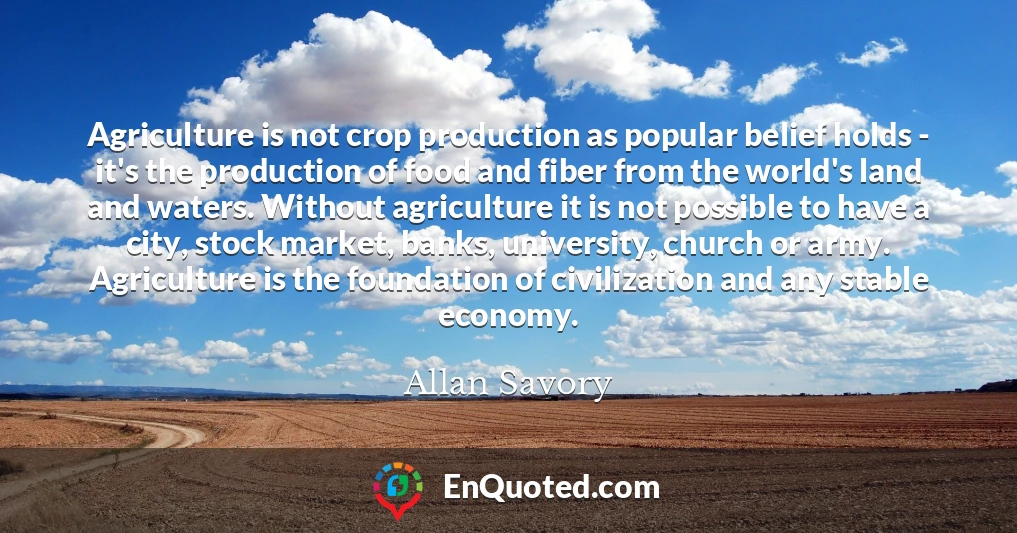 Agriculture is not crop production as popular belief holds - it's the production of food and fiber from the world's land and waters. Without agriculture it is not possible to have a city, stock market, banks, university, church or army. Agriculture is the foundation of civilization and any stable economy.