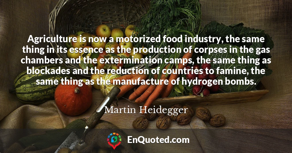 Agriculture is now a motorized food industry, the same thing in its essence as the production of corpses in the gas chambers and the extermination camps, the same thing as blockades and the reduction of countries to famine, the same thing as the manufacture of hydrogen bombs.