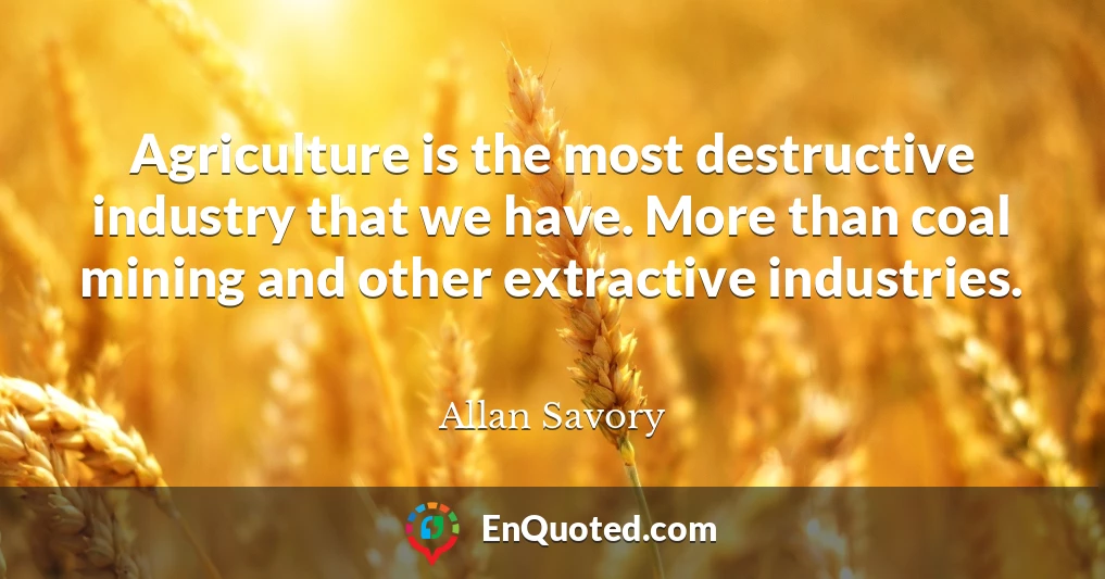 Agriculture is the most destructive industry that we have. More than coal mining and other extractive industries.