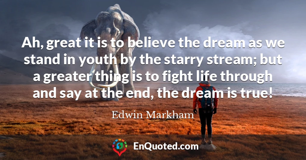 Ah, great it is to believe the dream as we stand in youth by the starry stream; but a greater thing is to fight life through and say at the end, the dream is true!
