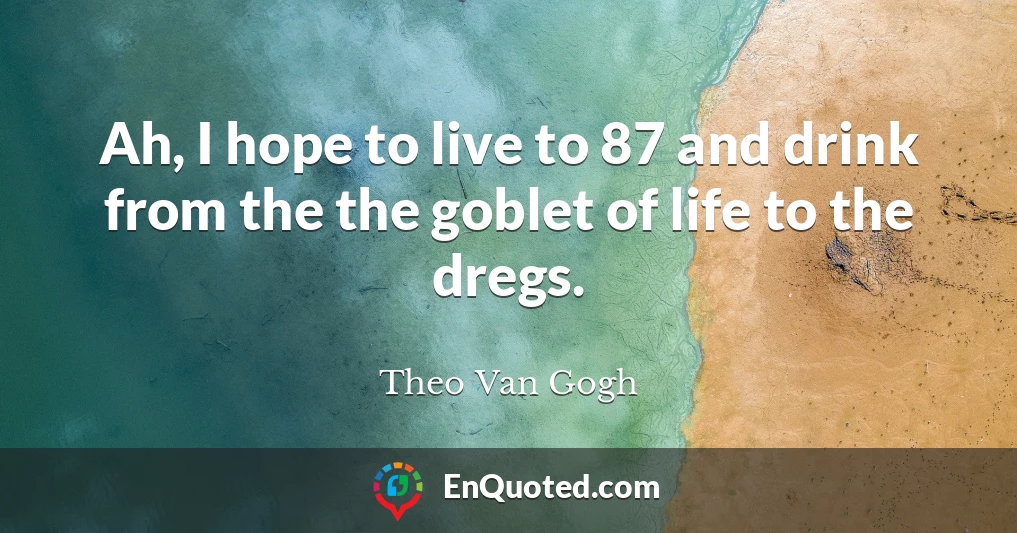 Ah, I hope to live to 87 and drink from the the goblet of life to the dregs.