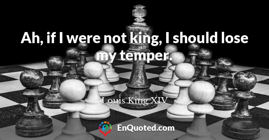 Ah, if I were not king, I should lose my temper.
