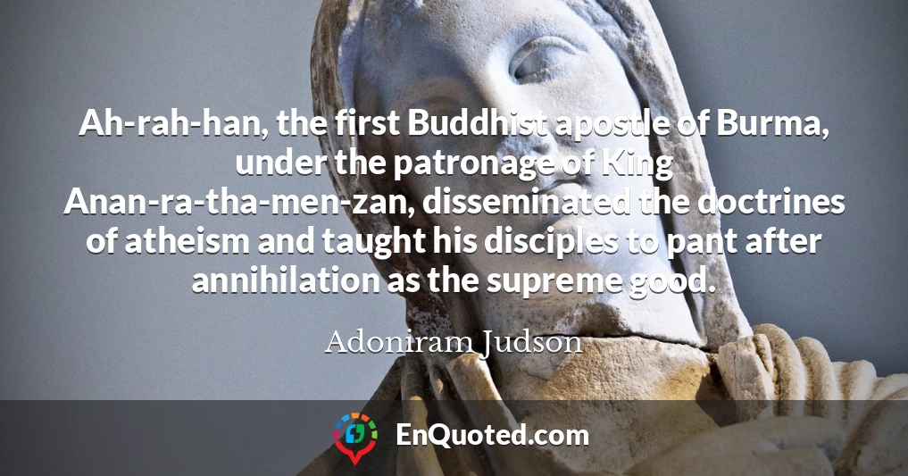 Ah-rah-han, the first Buddhist apostle of Burma, under the patronage of King Anan-ra-tha-men-zan, disseminated the doctrines of atheism and taught his disciples to pant after annihilation as the supreme good.