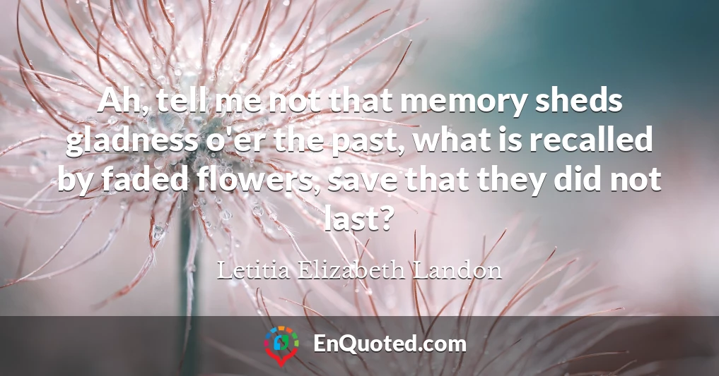Ah, tell me not that memory sheds gladness o'er the past, what is recalled by faded flowers, save that they did not last?