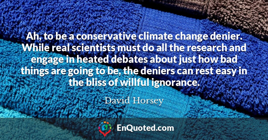 Ah, to be a conservative climate change denier. While real scientists must do all the research and engage in heated debates about just how bad things are going to be, the deniers can rest easy in the bliss of willful ignorance.