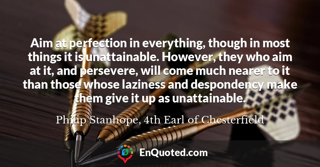 Aim at perfection in everything, though in most things it is unattainable. However, they who aim at it, and persevere, will come much nearer to it than those whose laziness and despondency make them give it up as unattainable.