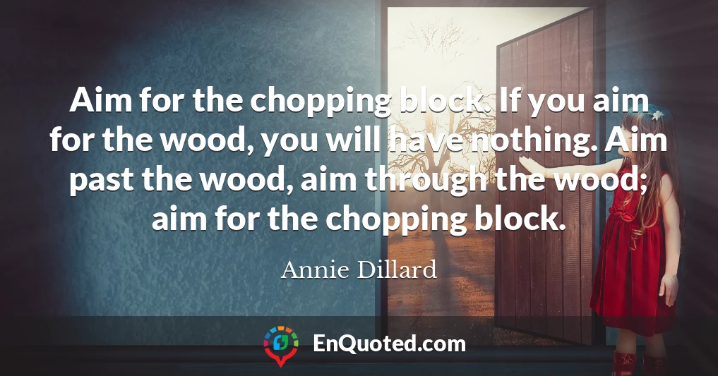 Aim for the chopping block. If you aim for the wood, you will have nothing. Aim past the wood, aim through the wood; aim for the chopping block.