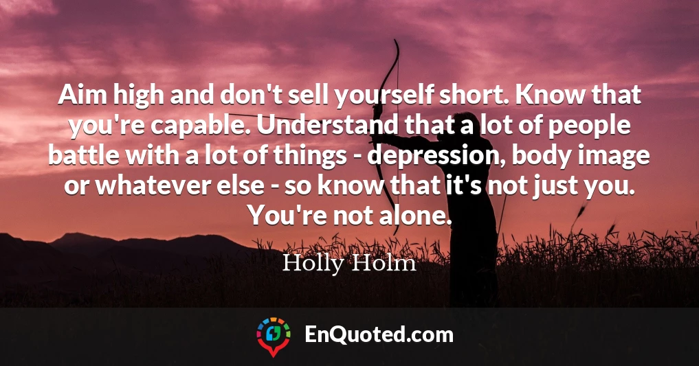 Aim high and don't sell yourself short. Know that you're capable. Understand that a lot of people battle with a lot of things - depression, body image or whatever else - so know that it's not just you. You're not alone.